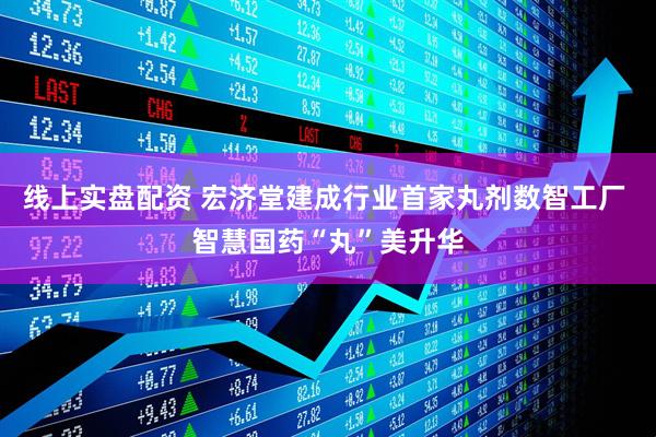 线上实盘配资 宏济堂建成行业首家丸剂数智工厂 智慧国药“丸”美升华