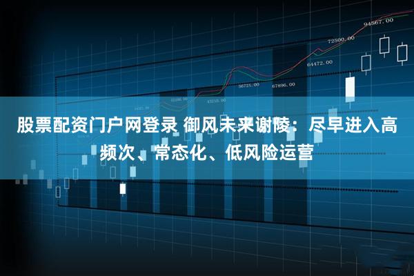 股票配资门户网登录 御风未来谢陵：尽早进入高频次、常态化、低风险运营