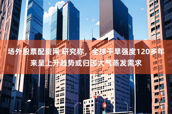场外股票配资网 研究称，全球干旱强度120多年来呈上升趋势或归因大气蒸发需求