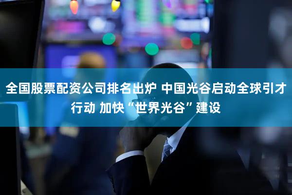 全国股票配资公司排名出炉 中国光谷启动全球引才行动 加快“世界光谷”建设