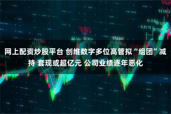 网上配资炒股平台 创维数字多位高管拟“组团”减持 套现或超亿元 公司业绩逐年恶化