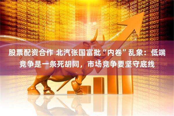 股票配资合作 北汽张国富批“内卷”乱象：低端竞争是一条死胡同，市场竞争要坚守底线