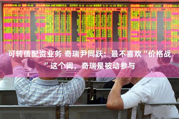 可转债配资业务 奇瑞尹同跃：最不喜欢“价格战”这个词，奇瑞是被动参与