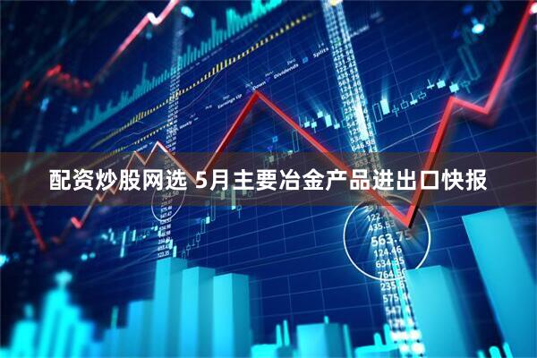 配资炒股网选 5月主要冶金产品进出口快报