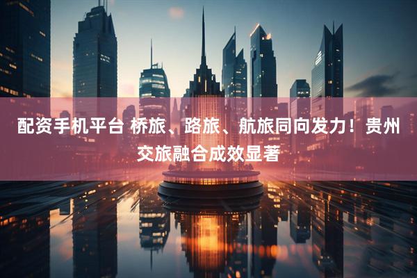 配资手机平台 桥旅、路旅、航旅同向发力！贵州交旅融合成效显著