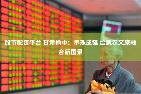 股市配资平台 甘肃榆中：串珠成链 绘就农文旅融合新图景