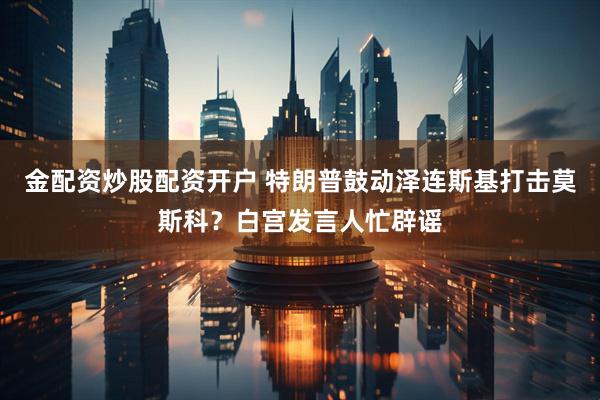 金配资炒股配资开户 特朗普鼓动泽连斯基打击莫斯科？白宫发言人忙辟谣