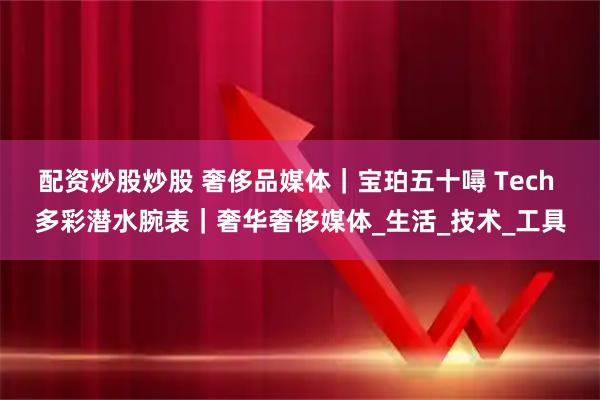 配资炒股炒股 奢侈品媒体｜宝珀五十噚 Tech 多彩潜水腕表｜奢华奢侈媒体_生活_技术_工具