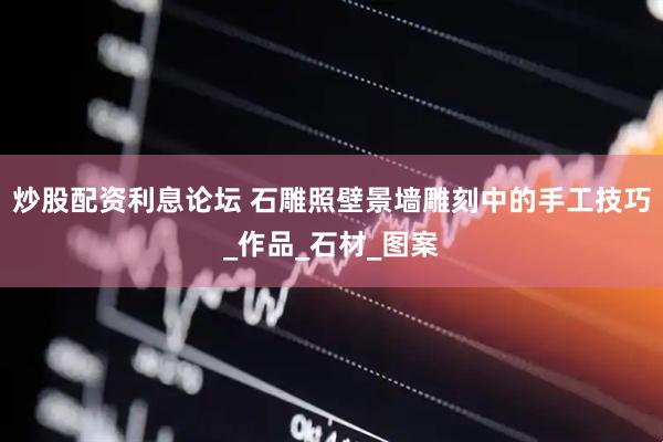 炒股配资利息论坛 石雕照壁景墙雕刻中的手工技巧_作品_石材_图案