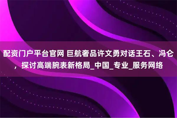 配资门户平台官网 巨航奢品许文勇对话王石、冯仑，探讨高端腕表新格局_中国_专业_服务网络
