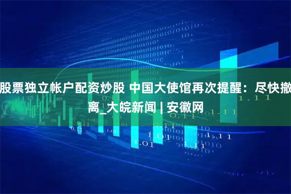 股票独立帐户配资炒股 中国大使馆再次提醒：尽快撤离_大皖新闻 | 安徽网