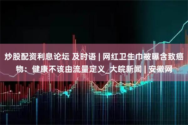 炒股配资利息论坛 及时语 | 网红卫生巾被曝含致癌物：健康不该由流量定义_大皖新闻 | 安徽网