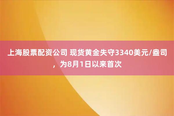 上海股票配资公司 现货黄金失守3340美元/盎司，为8月1日以来首次