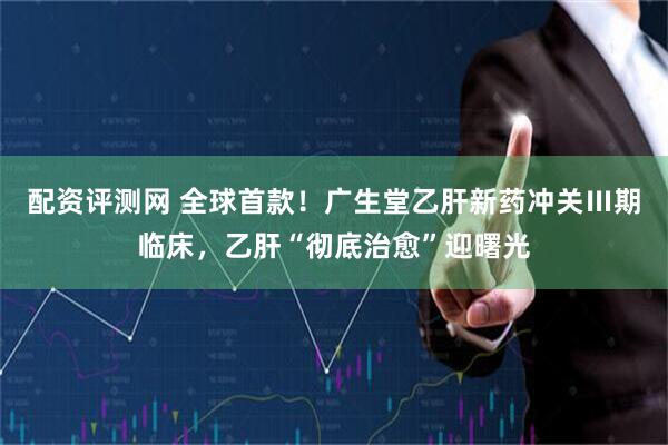 配资评测网 全球首款！广生堂乙肝新药冲关Ⅲ期临床，乙肝“彻底治愈”迎曙光