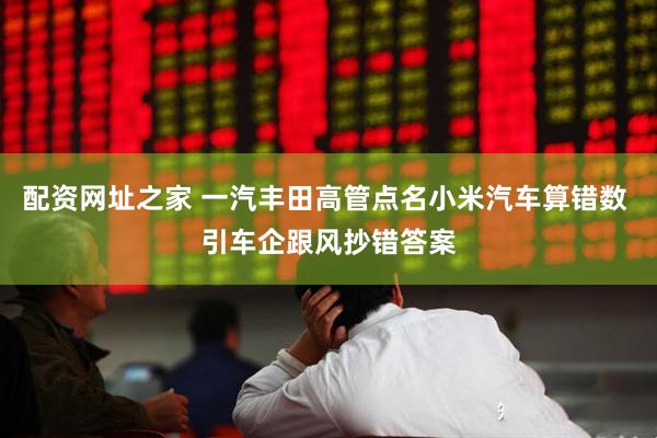 配资网址之家 一汽丰田高管点名小米汽车算错数 引车企跟风抄错答案