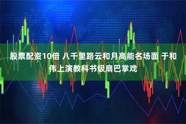 股票配资10倍 八千里路云和月高能名场面 于和伟上演教科书级扇巴掌戏