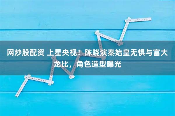 网炒股配资 上星央视！陈晓演秦始皇无惧与富大龙比，角色造型曝光