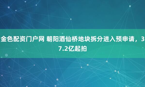 金色配资门户网 朝阳酒仙桥地块拆分进入预申请，37.2亿起拍