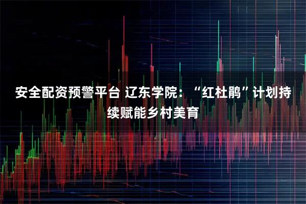 安全配资预警平台 辽东学院：“红杜鹃”计划持续赋能乡村美育